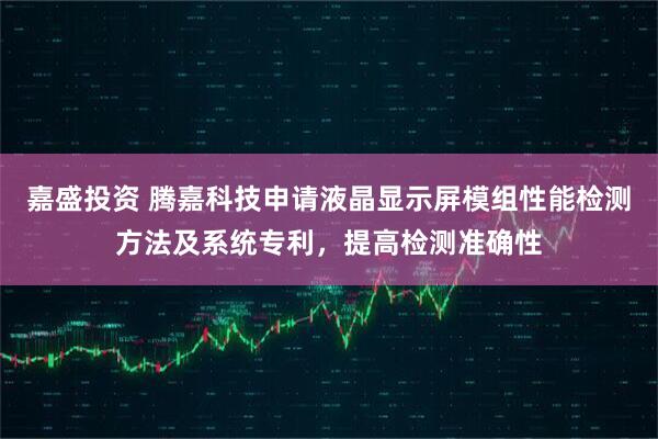 嘉盛投资 腾嘉科技申请液晶显示屏模组性能检测方法及系统专利，提高检测准确性