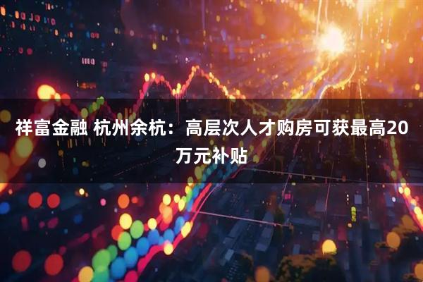 祥富金融 杭州余杭：高层次人才购房可获最高20万元补贴