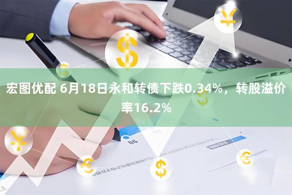 宏图优配 6月18日永和转债下跌0.34%，转股溢价率16.2%