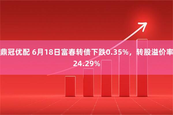 鼎冠优配 6月18日富春转债下跌0.35%，转股溢价率24.29%