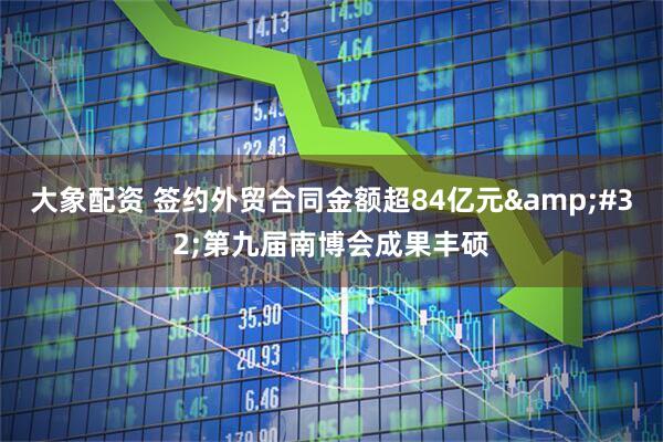大象配资 签约外贸合同金额超84亿元&#32;第九届南博会成果丰硕
