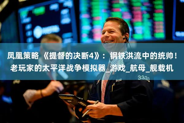 凤凰策略 《提督的决断4》：钢铁洪流中的统帅！老玩家的太平洋战争模拟器_游戏_航母_舰载机