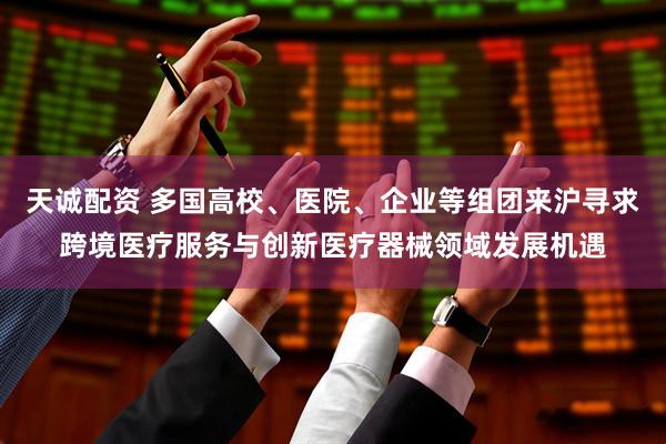 天诚配资 多国高校、医院、企业等组团来沪寻求跨境医疗服务与创新医疗器械领域发展机遇
