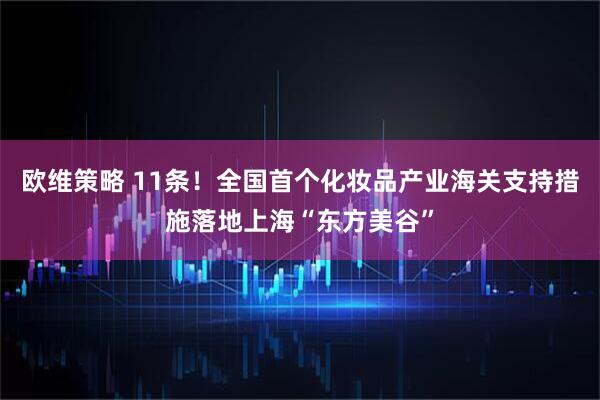 欧维策略 11条！全国首个化妆品产业海关支持措施落地上海“东方美谷”