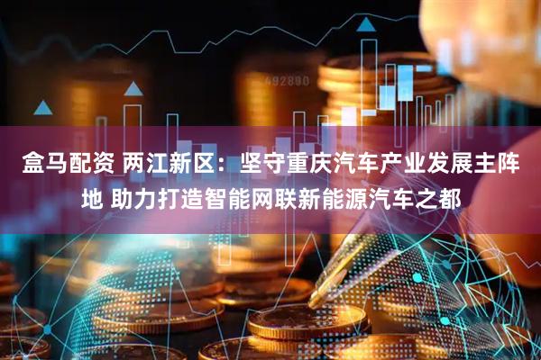 盒马配资 两江新区：坚守重庆汽车产业发展主阵地 助力打造智能网联新能源汽车之都