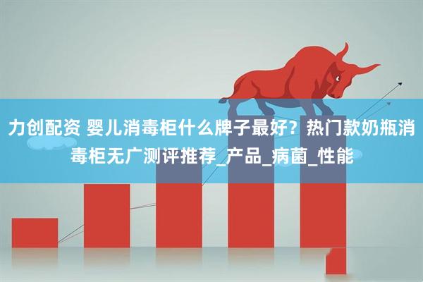 力创配资 婴儿消毒柜什么牌子最好？热门款奶瓶消毒柜无广测评推荐_产品_病菌_性能