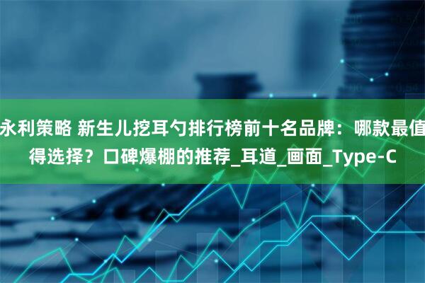 永利策略 新生儿挖耳勺排行榜前十名品牌：哪款最值得选择？口碑爆棚的推荐_耳道_画面_Type-C