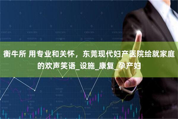 衡牛所 用专业和关怀，东莞现代妇产医院绘就家庭的欢声笑语_设施_康复_孕产妇