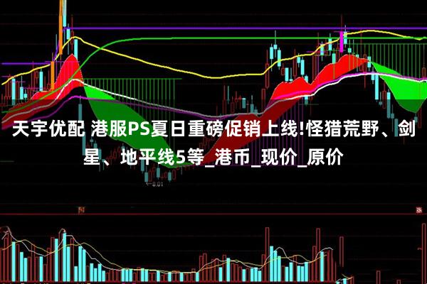天宇优配 港服PS夏日重磅促销上线!怪猎荒野、剑星、地平线5等_港币_现价_原价