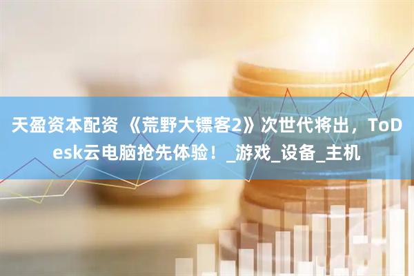 天盈资本配资 《荒野大镖客2》次世代将出，ToDesk云电脑抢先体验！_游戏_设备_主机