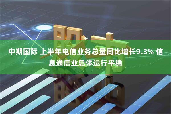 中期国际 上半年电信业务总量同比增长9.3% 信息通信业总体运行平稳