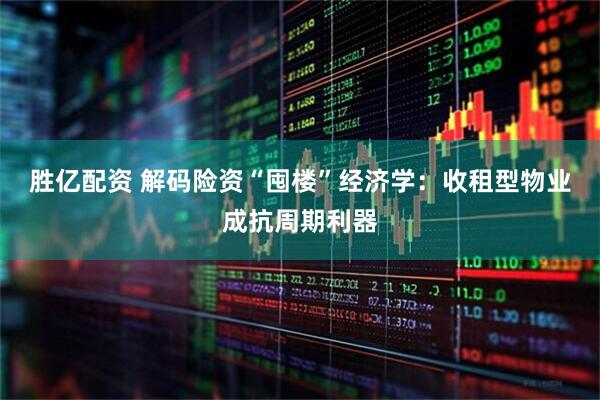 胜亿配资 解码险资“囤楼”经济学：收租型物业成抗周期利器