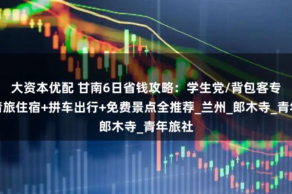 大资本优配 甘南6日省钱攻略：学生党/背包客专属，青旅住宿+拼车出行+免费景点全推荐_兰州_郎木寺_青年旅社