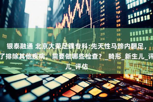 银泰融通 北京大荣足踝专科:先天性马蹄内翻足，为了排除其他疾病，需要做哪些检查？_畸形_新生儿_评估