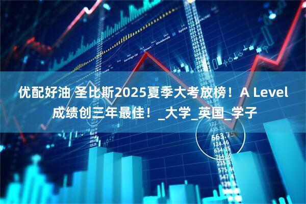 优配好油 圣比斯2025夏季大考放榜！A Level 成绩创三年最佳！_大学_英国_学子
