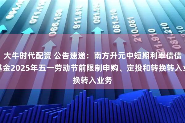 大牛时代配资 公告速递：南方升元中短期利率债债券基金2025年五一劳动节前限制申购、定投和转换转入业务