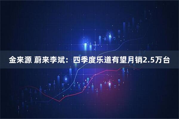 金来源 蔚来李斌：四季度乐道有望月销2.5万台