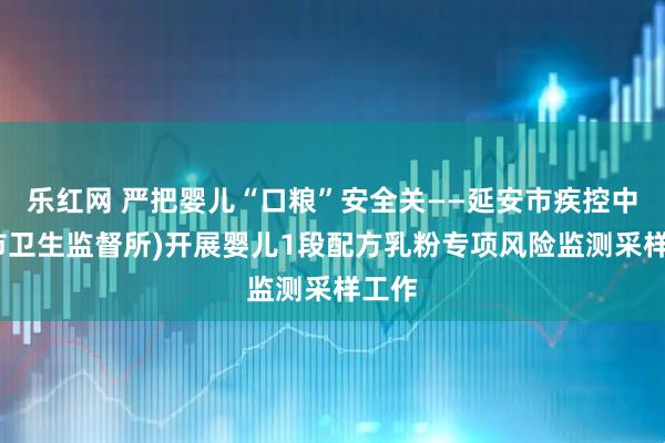 乐红网 严把婴儿“口粮”安全关——延安市疾控中心(市卫生监督所)开展婴儿1段配方乳粉专项风险监测采样工作