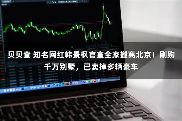 贝贝查 知名网红韩景枫官宣全家搬离北京！刚购千万别墅，已卖掉多辆豪车